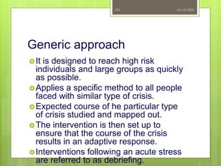 Generic approach
It is designed to reach high risk
individuals and large groups as quickly
as possible.
Applies a specific method to all people
faced with similar type of crisis.
Expected course of he particular type
of crisis studied and mapped out.
The intervention is then set up to
ensure that the course of the crisis
results in an adaptive response.
Interventions following an acute stress
are referred to as debriefing.
10/19/2023
135
 