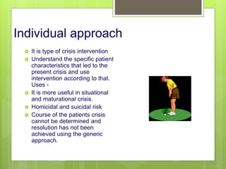 Individual approach
 It is type of crisis intervention
 Understand the specific patient
characteristics that led to the
present crisis and use
intervention according to that.
Uses -
 It is more useful in situational
and maturational crisis.
 Homicidal and suicidal risk
 Course of the patients crisis
cannot be determined and
resolution has not been
achieved using the generic
approach.
10/19/2023 136
 