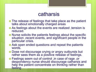 catharsis
 The release of feelings that take place as the patient
talks about emotionally charged areas
 As feelings about the events are realized ,tension is
reduced.
 Nurse solicits the patients feelings about the specific
situation ,recent events, and significant people in the
particular crisis.
 Ask open ended questions and repeat the patients
words.
 Dose not discourage crying or angry outbursts but
rather sees them as a positive release of feelings.
 Feelings seem out of control ,in case of rage ,or
despondency nurse should discourage catharsis and
help the patient concentrate on thinking rather than
feeling
10/19/2023 139
 