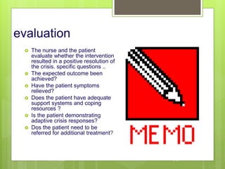 evaluation
 The nurse and the patient
evaluate whether the intervention
resulted in a positive resolution of
the crisis. specific questions ..
 The expected outcome been
achieved?
 Have the patient symptoms
relieved?
 Does the patient have adequate
support systems and coping
resources ?
 Is the patient demonstrating
adaptive crisis responses?
 Dos the patient need to be
referred for additional treatment?
10/19/2023 146
 
