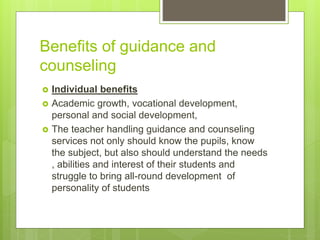 Benefits of guidance and
counseling
 Individual benefits
 Academic growth, vocational development,
personal and social development,
 The teacher handling guidance and counseling
services not only should know the pupils, know
the subject, but also should understand the needs
, abilities and interest of their students and
struggle to bring all-round development of
personality of students
 