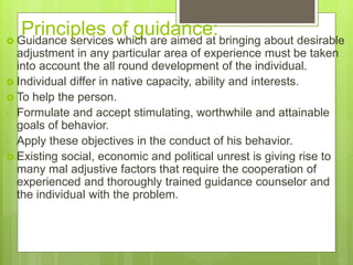 Principles of guidance:
 Guidance services which are aimed at bringing about desirable
adjustment in any particular area of experience must be taken
into account the all round development of the individual.
 Individual differ in native capacity, ability and interests.
 To help the person.
- Formulate and accept stimulating, worthwhile and attainable
goals of behavior.
- Apply these objectives in the conduct of his behavior.
 Existing social, economic and political unrest is giving rise to
many mal adjustive factors that require the cooperation of
experienced and thoroughly trained guidance counselor and
the individual with the problem.
 
