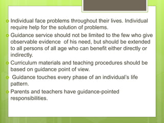  Individual face problems throughout their lives. Individual
require help for the solution of problems.
 Guidance service should not be limited to the few who give
observable evidence of his need, but should be extended
to all persons of all age who can benefit either directly or
indirectly.
 Curriculum materials and teaching procedures should be
based on guidance point of view.
 Guidance touches every phase of an individual’s life
pattern.
 Parents and teachers have guidance-pointed
responsibilities.
 