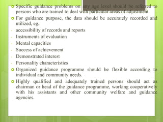  Specific guidance problems on any age level should be referred to
persons who are trained to deal with particular areas of adjustment.
 For guidance purpose, the data should be accurately recorded and
utilized, eg..
- accessibility of records and reports
- Instruments of evaluation
- Mental capacities
- Success of achievement
- Demonstrated interest
- Personality characteristics
 Organized guidance programme should be flexible according to
individual and community needs.
 Highly qualified and adequately trained persons should act as
chairman or head of the guidance programme, working cooperatively
with his assistants and other community welfare and guidance
agencies.
 