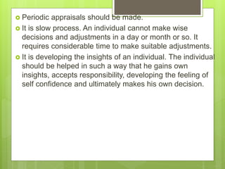  Periodic appraisals should be made.
 It is slow process. An individual cannot make wise
decisions and adjustments in a day or month or so. It
requires considerable time to make suitable adjustments.
 It is developing the insights of an individual. The individual
should be helped in such a way that he gains own
insights, accepts responsibility, developing the feeling of
self confidence and ultimately makes his own decision.
 