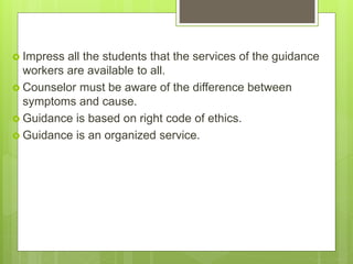  Impress all the students that the services of the guidance
workers are available to all.
 Counselor must be aware of the difference between
symptoms and cause.
 Guidance is based on right code of ethics.
 Guidance is an organized service.
 
