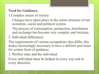Need for Guidance:
1.Complex nature of society
- Changes have taken place in the entire structure of our
economic, social and political system.
- The process of consumption, production, distribution
and exchange has become very complex and intricate.
2. Individual differences
The requirements of various occupations also differ, this
makes increasingly necessary to have a definite provision
for certain form of guidance.
3. Welfare state and the individual
Every individual must be helped in every way and in
every direction.
 