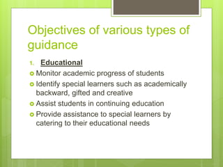 Objectives of various types of
guidance
1. Educational
 Monitor academic progress of students
 Identify special learners such as academically
backward, gifted and creative
 Assist students in continuing education
 Provide assistance to special learners by
catering to their educational needs
 