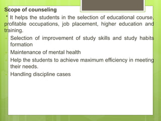 Scope of counseling
* It helps the students in the selection of educational course,
profitable occupations, job placement, higher education and
training.
• Selection of improvement of study skills and study habits
formation
• Maintenance of mental health
• Help the students to achieve maximum efficiency in meeting
their needs.
• Handling discipline cases
 