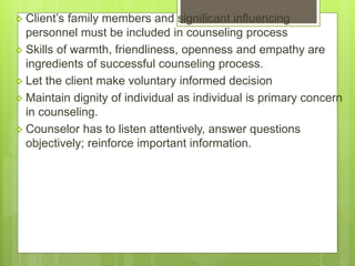  Client’s family members and significant influencing
personnel must be included in counseling process
 Skills of warmth, friendliness, openness and empathy are
ingredients of successful counseling process.
 Let the client make voluntary informed decision
 Maintain dignity of individual as individual is primary concern
in counseling.
 Counselor has to listen attentively, answer questions
objectively; reinforce important information.
 
