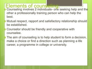 Elements of counseling:
 Counseling involves 2 individuals- one seeking help and the
other a professionally training person who can help the
best.
 Mutual respect, rapport and satisfactory relationship should
be established.
 Counselor should be friendly and cooperative with
counselee.
 The aim of counseling is to help student to form a decision,
make a choice or find a direction such as planning a life
career, a programme in college or university.
 