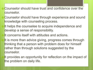  Counselor should have trust and confidence over the
counselor.
 Counselor should have through experience and sound
knowledge with counseling process.
 It helps the counselee to acquire independence and
develop a sense of responsibility.
 It concerns itself with attitudes and actions.
 It is more than advice giving, progress comes through
thinking that a person with problem does for himself
rather than through solutions suggested by the
counselor.
 It provides an opportunity for reflection on the impact of
the problem on daily life.
 