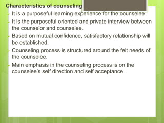 Characteristics of counseling
 It is a purposeful learning experience for the counselee
 It is the purposeful oriented and private interview between
the counselor and counselee.
 Based on mutual confidence, satisfactory relationship will
be established.
 Counseling process is structured around the felt needs of
the counselee.
 Main emphasis in the counseling process is on the
counselee’s self direction and self acceptance.
 