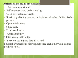 Attributes and skills of counselor
1. Pre training attributes
• Self awareness and understanding
• Good psychological health
• Sensitivity about resources, limitations and vulnerability of other
persons.
• Open mindedness
• Objectivity
• Trust worthiness
• Approachability
2. Inter training attributes
• Interview setting and getting started
-physical arrangement-chairs should face each other with leaning
facility for both.
 