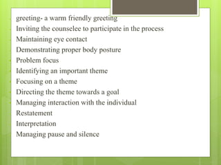 - greeting- a warm friendly greeting
- Inviting the counselee to participate in the process
- Maintaining eye contact
- Demonstrating proper body posture
• Problem focus
• Identifying an important theme
• Focusing on a theme
• Directing the theme towards a goal
• Managing interaction with the individual
- Restatement
- Interpretation
- Managing pause and silence
 