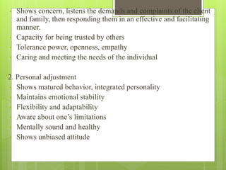 • Shows concern, listens the demands and complaints of the client
and family, then responding them in an effective and facilitating
manner.
• Capacity for being trusted by others
• Tolerance power, openness, empathy
• Caring and meeting the needs of the individual
2. Personal adjustment
• Shows matured behavior, integrated personality
• Maintains emotional stability
• Flexibility and adaptability
• Aware about one’s limitations
• Mentally sound and healthy
• Shows unbiased attitude
 