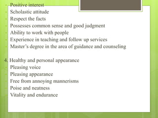 • Positive interest
• Scholastic attitude
• Respect the facts
• Possesses common sense and good judgment
• Ability to work with people
• Experience in teaching and follow up services
• Master’s degree in the area of guidance and counseling
4. Healthy and personal appearance
• Pleasing voice
• Pleasing appearance
• Free from annoying mannerisms
• Poise and neatness
• Vitality and endurance
 