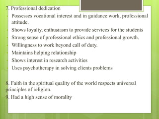 7. Professional dedication
• Possesses vocational interest and in guidance work, professional
attitude.
• Shows loyalty, enthusiasm to provide services for the students
• Strong sense of professional ethics and professional growth.
• Willingness to work beyond call of duty.
• Maintains helping relationship
• Shows interest in research activities
• Uses psychotherapy in solving clients problems
8. Faith in the spiritual quality of the world respects universal
principles of religion.
9. Had a high sense of morality
 