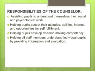 RESPONSIBILITIES OF THE COUNSELOR:
 Assisting pupils to understand themselves their social
and psychological work.
 Helping pupils accept their attitudes, abilities, interest
and opportunities for self fulfillment.
 Helping pupils develop decision making competency.
 Helping all staff members understand individual pupils
by providing information and evaluation.
 