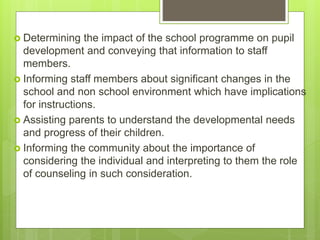  Determining the impact of the school programme on pupil
development and conveying that information to staff
members.
 Informing staff members about significant changes in the
school and non school environment which have implications
for instructions.
 Assisting parents to understand the developmental needs
and progress of their children.
 Informing the community about the importance of
considering the individual and interpreting to them the role
of counseling in such consideration.
 