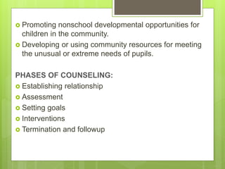  Promoting nonschool developmental opportunities for
children in the community.
 Developing or using community resources for meeting
the unusual or extreme needs of pupils.
PHASES OF COUNSELING:
 Establishing relationship
 Assessment
 Setting goals
 Interventions
 Termination and followup
 
