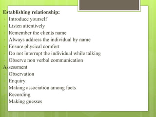 Establishing relationship:
• Introduce yourself
• Listen attentively
• Remember the clients name
• Always address the individual by name
• Ensure physical comfort
• Do not interrupt the individual while talking
• Observe non verbal communication
Assessment
• Observation
• Enquiry
• Making association among facts
• Recording
• Making guesses
 