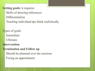 Setting goals: it requires
• Skills of drawing inferences
• Differentiation
• Teaching individual tpo think realistically
Types of goals
• Immediate
• Ultimate
Intervention
Termination and Follow up
• Should be planned over the sessions
• Fixing an appointment
 