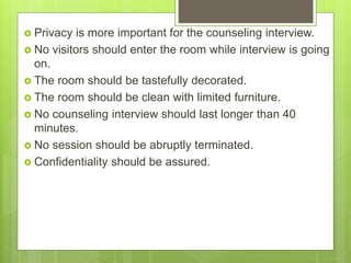  Privacy is more important for the counseling interview.
 No visitors should enter the room while interview is going
on.
 The room should be tastefully decorated.
 The room should be clean with limited furniture.
 No counseling interview should last longer than 40
minutes.
 No session should be abruptly terminated.
 Confidentiality should be assured.
 