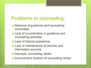 Problems in counseling:
 Absence of guidance and counseling
committee.
 Lack of co-ordination in guidance and
counseling activities.
 Lack of clerical assistance
 Lack of maintenance of records and
information sources
 Improper counseling center
 Inconvenient location of counseling center
 