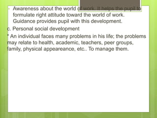 • Awareness about the world of work. It helps the pupil to
formulate right attitude toward the world of work.
Guidance provides pupil with this development.
c. Personal social development
* An individual faces many problems in his life; the problems
may relate to health, academic, teachers, peer groups,
family, physical appeareance, etc.. To manage them.
 