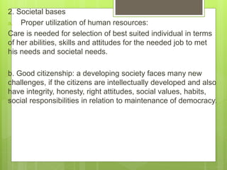 2. Societal bases
a. Proper utilization of human resources:
Care is needed for selection of best suited individual in terms
of her abilities, skills and attitudes for the needed job to met
his needs and societal needs.
b. Good citizenship: a developing society faces many new
challenges, if the citizens are intellectually developed and also
have integrity, honesty, right attitudes, social values, habits,
social responsibilities in relation to maintenance of democracy.
 