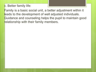 c. Better family life:
Family is a basic social unit, a better adjustment within it
leads to the development of well adjusted individuals.
Guidance and counseling helps the pupil to maintain good
relationship with their family members.
 