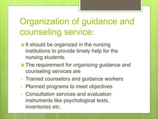 Organization of guidance and
counseling service:
 It should be organized in the nursing
institutions to provide timely help for the
nursing students.
 The requirement for organizing guidance and
counseling services are
• Trained counselors and guidance workers
• Planned programs to meet objectives
• Consultation services and evaluation
instruments like psychological tests,
inventories etc.
 