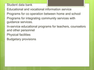 • Student data bank
• Educational and vocational information service
• Programs for co operation between home and school
• Programs for integrating community services with
guidance services.
• In-service educational programs for teachers, counselors
and other personnel
• Physical facilities
• Budgetary provisions
 