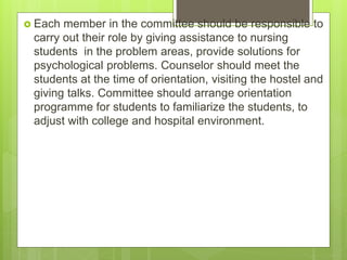  Each member in the committee should be responsible to
carry out their role by giving assistance to nursing
students in the problem areas, provide solutions for
psychological problems. Counselor should meet the
students at the time of orientation, visiting the hostel and
giving talks. Committee should arrange orientation
programme for students to familiarize the students, to
adjust with college and hospital environment.
 
