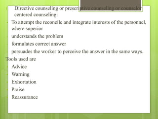 1. Directive counseling or prescriptive counseling or counselor
centered counseling:
• To attempt the reconcile and integrate interests of the personnel,
where superior
- understands the problem
- formulates correct answer
- persuades the worker to perceive the answer in the same ways.
Tools used are
• Advice
• Warning
• Exhortation
• Praise
• Reassurance
 