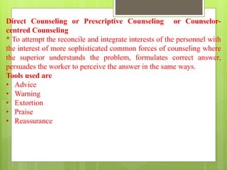 Direct Counseling or Prescriptive Counseling or Counselor-
centred Counseling
* To attempt the reconcile and integrate interests of the personnel with
the interest of more sophisticated common forces of counseling where
the superior understands the problem, formulates correct answer,
persuades the worker to perceive the answer in the same ways.
Tools used are
• Advice
• Warning
• Extortion
• Praise
• Reassurance
 