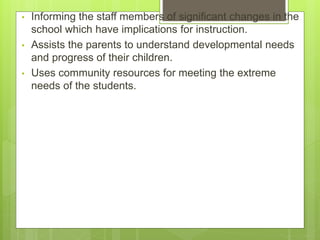 • Informing the staff members of significant changes in the
school which have implications for instruction.
• Assists the parents to understand developmental needs
and progress of their children.
• Uses community resources for meeting the extreme
needs of the students.
 