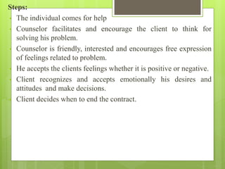 Steps:
• The individual comes for help
• Counselor facilitates and encourage the client to think for
solving his problem.
• Counselor is friendly, interested and encourages free expression
of feelings related to problem.
• He accepts the clients feelings whether it is positive or negative.
• Client recognizes and accepts emotionally his desires and
attitudes and make decisions.
• Client decides when to end the contract.
 