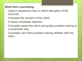 Short term counseling
• Used in situational crisis in which disruption of life
occurred.
• It focuses the concern of the client
• It needs immediate attention
• Counselor assist the client and guides problem solving in
a systematic way
• Counselor can share problem solving abilities with the
client.
 