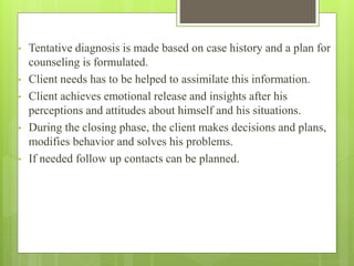 • Tentative diagnosis is made based on case history and a plan for
counseling is formulated.
• Client needs has to be helped to assimilate this information.
• Client achieves emotional release and insights after his
perceptions and attitudes about himself and his situations.
• During the closing phase, the client makes decisions and plans,
modifies behavior and solves his problems.
• If needed follow up contacts can be planned.
 