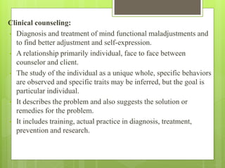 Clinical counseling:
• Diagnosis and treatment of mind functional maladjustments and
to find better adjustment and self-expression.
• A relationship primarily individual, face to face between
counselor and client.
• The study of the individual as a unique whole, specific behaviors
are observed and specific traits may be inferred, but the goal is
particular individual.
• It describes the problem and also suggests the solution or
remedies for the problem.
• It includes training, actual practice in diagnosis, treatment,
prevention and research.
 