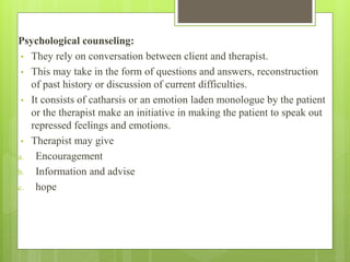 Psychological counseling:
• They rely on conversation between client and therapist.
• This may take in the form of questions and answers, reconstruction
of past history or discussion of current difficulties.
• It consists of catharsis or an emotion laden monologue by the patient
or the therapist make an initiative in making the patient to speak out
repressed feelings and emotions.
• Therapist may give
a. Encouragement
b. Information and advise
c. hope
 