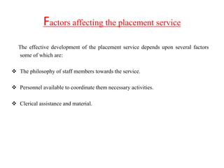 Factors affecting the placement service
The effective development of the placement service depends upon several factors
some of which are:
 The philosophy of staff members towards the service.
 Personnel available to coordinate them necessary activities.
 Clerical assistance and material.
 