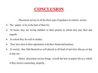 CONCLUSION
Placement service in all the three type of guidance in schools assists:
 The pupils to be in the best of their for.
 At home, they are loving children to their parents to whom they pay their due
regards.
 In school they do well in studies.
 They have best in their adjustment with their friend and teachers.
 In society they find themselves well placed in all kind of activities that go on day
in day out.
Hence placement service brings overall the best in pupils life as a whole
if they receive counseling properly.
 