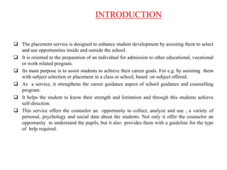 INTRODUCTION
 The placement service is designed to enhance student development by assisting them to select
and use opportunities inside and outside the school.
 It is oriented to the preparation of an individual for admission to other educational, vocational
or work related program.
 Its main purpose is to assist students to achieve their career goals. For e.g. by assisting them
with subject selection or placement in a class or school, based on subject offered.
 As a service, it strengthens the career guidance aspect of school guidance and counselling
program.
 It helps the student to know their strength and limitation and through this students achieve
self-direction.
 This service offers the counselor an opportunity to collect, analyze and use , a variety of
personal, psychology and social data about the students. Not only it offer the counselor an
opportunity to understand the pupils, but it also provides them with a guideline for the type
of help required.
 