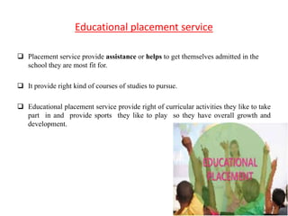 Educational placement service
 Placement service provide assistance or helps to get themselves admitted in the
school they are most fit for.
 It provide right kind of courses of studies to pursue.
 Educational placement service provide right of curricular activities they like to take
part in and provide sports they like to play so they have overall growth and
development.
 