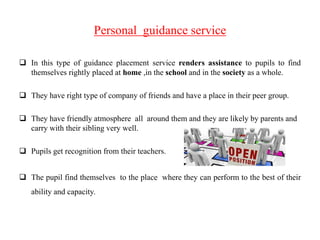 Personal guidance service
 In this type of guidance placement service renders assistance to pupils to find
themselves rightly placed at home ,in the school and in the society as a whole.
 They have right type of company of friends and have a place in their peer group.
 They have friendly atmosphere all around them and they are likely by parents and
carry with their sibling very well.
 Pupils get recognition from their teachers.
 The pupil find themselves to the place where they can perform to the best of their
ability and capacity.
 