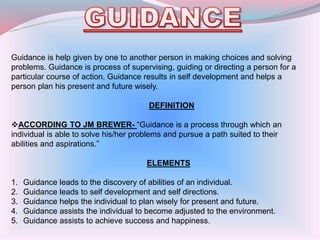 Guidance is help given by one to another person in making choices and solving
problems. Guidance is process of supervising, guiding or directing a person for a
particular course of action. Guidance results in self development and helps a
person plan his present and future wisely.
DEFINITION
ACCORDING TO JM BREWER- “Guidance is a process through which an
individual is able to solve his/her problems and pursue a path suited to their
abilities and aspirations.”
ELEMENTS
1. Guidance leads to the discovery of abilities of an individual.
2. Guidance leads to self development and self directions.
3. Guidance helps the individual to plan wisely for present and future.
4. Guidance assists the individual to become adjusted to the environment.
5. Guidance assists to achieve success and happiness.
 