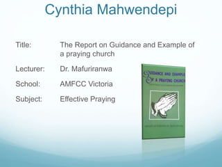 Cynthia Mahwendepi
Title: The Report on Guidance and Example of
a praying church
Lecturer: Dr. Mafuriranwa
School: AMFCC Victoria
Subject: Effective Praying
 
